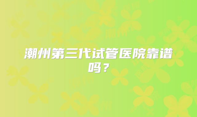 潮州第三代试管医院靠谱吗？