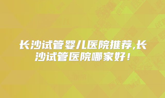 长沙试管婴儿医院推荐,长沙试管医院哪家好!