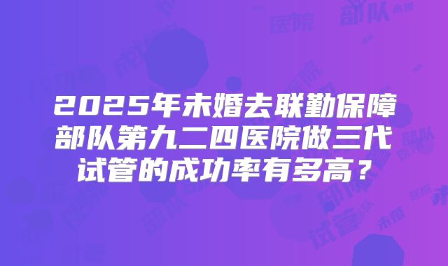 2025年未婚去联勤保障部队第九二四医院做三代试管的成功率有多高？