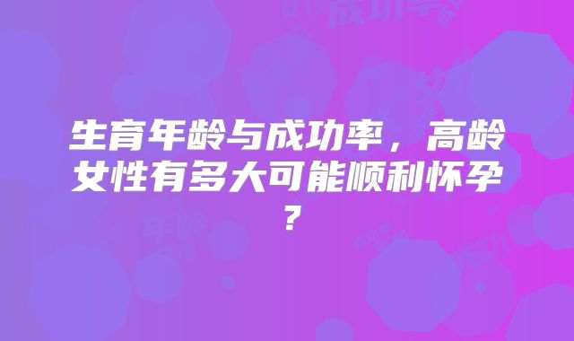 生育年龄与成功率,高龄女性有多大可能顺利怀孕?