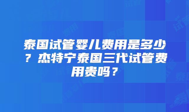 泰国试管婴儿费用是多少？杰特宁泰国三代试管费用贵吗？