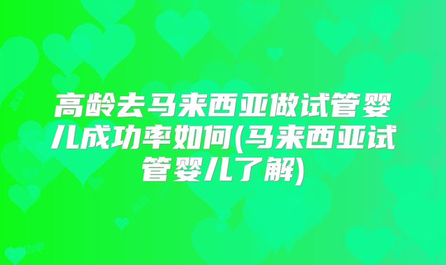 高龄去马来西亚做试管婴儿成功率如何(马来西亚试管婴儿了解)