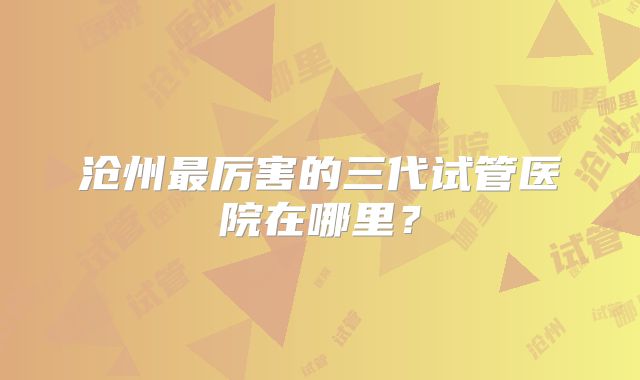 沧州最厉害的三代试管医院在哪里?