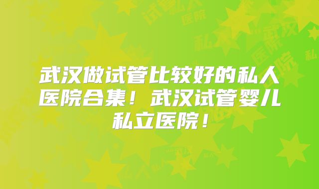 武汉做试管比较好的私人医院合集！武汉试管婴儿私立医院！