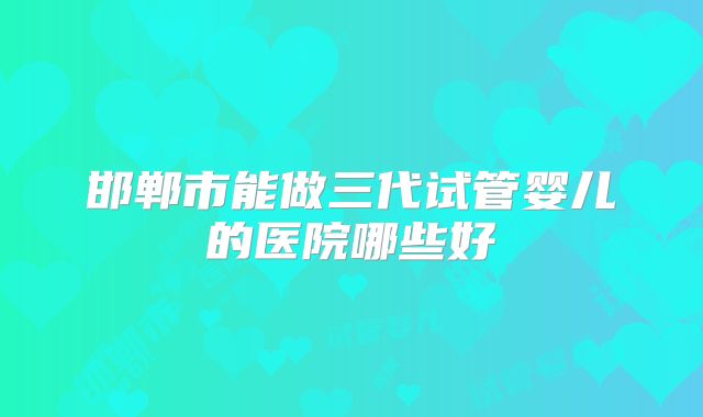 邯郸市能做三代试管婴儿的医院哪些好
