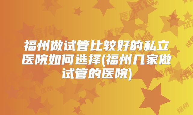 福州做试管比较好的私立医院如何选择(福州几家做试管的医院)