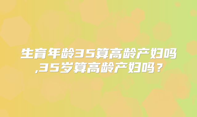 生育年龄35算高龄产妇吗,35岁算高龄产妇吗?