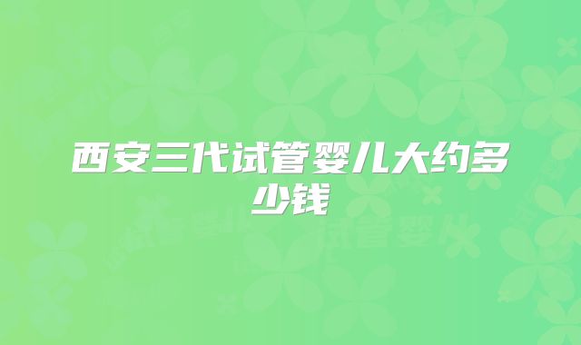 西安三代试管婴儿大约多少钱