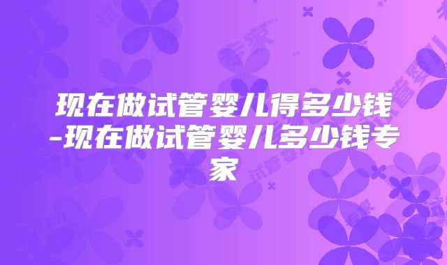 现在做试管婴儿得多少钱-现在做试管婴儿多少钱专家