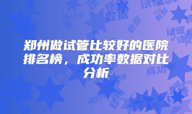 郑州做试管比较好的医院排名榜，成功率数据对比分析