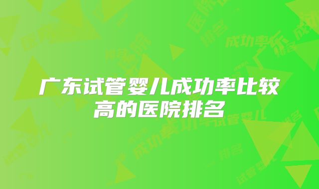 广东试管婴儿成功率比较高的医院排名