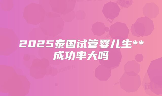 2025泰国试管婴儿生**成功率大吗