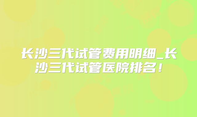 长沙三代试管费用明细_长沙三代试管医院排名！