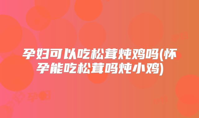 孕妇可以吃松茸炖鸡吗(怀孕能吃松茸吗炖小鸡)