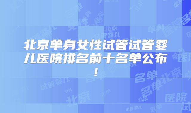 北京单身女性试管试管婴儿医院排名前十名单公布!