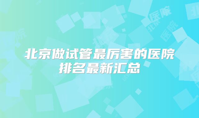 北京做试管最厉害的医院排名最新汇总