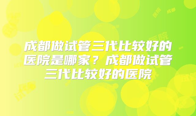 成都做试管三代比较好的医院是哪家?成都做试管三代比较好的医院