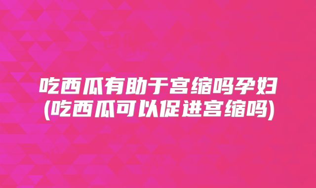 吃西瓜有助于宫缩吗孕妇(吃西瓜可以促进宫缩吗)