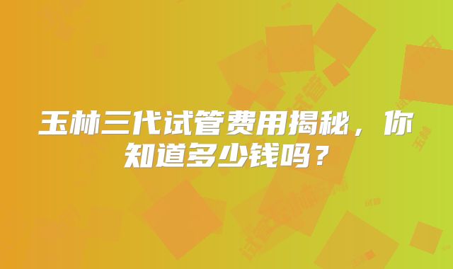 玉林三代试管费用揭秘，你知道多少钱吗？