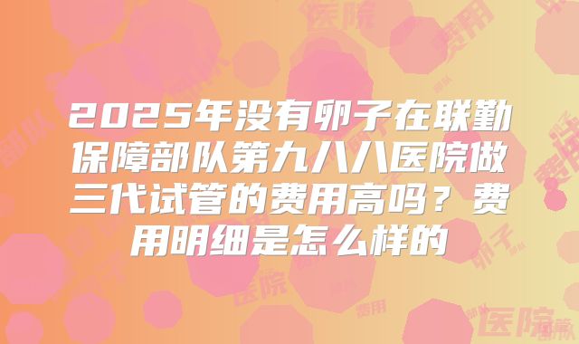 2025年没有卵子在联勤保障部队第九八八医院做三代试管的费用高吗？费用明细是怎么样的