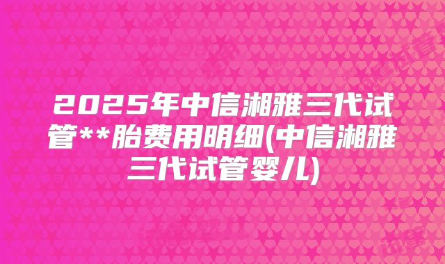 2025年中信湘雅三代试管**胎费用明细(中信湘雅三代试管婴儿)