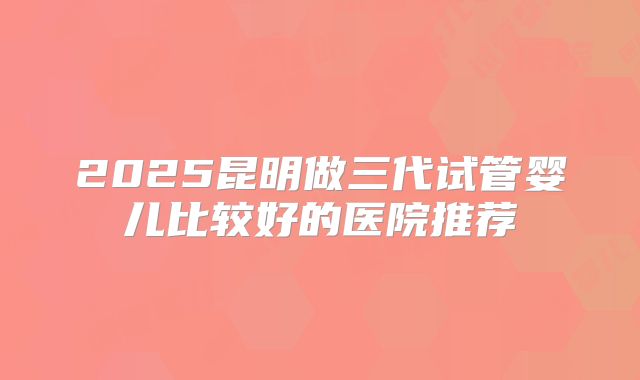 2025昆明做三代试管婴儿比较好的医院推荐