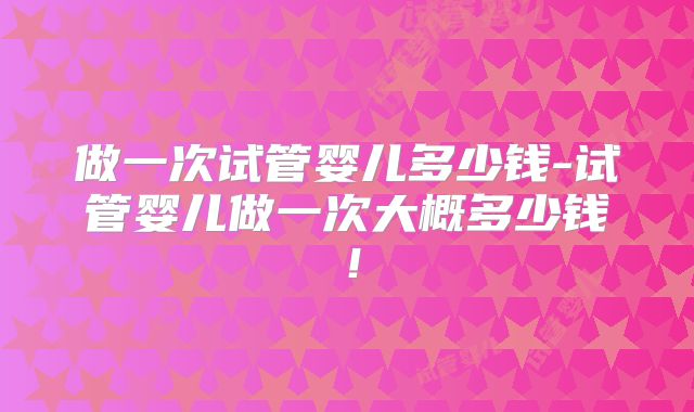 做一次试管婴儿多少钱-试管婴儿做一次大概多少钱!