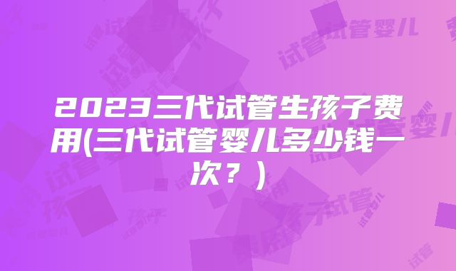 2023三代试管生孩子费用(三代试管婴儿多少钱一次?)