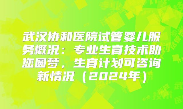 武汉协和医院试管婴儿服务概况：专业生育技术助您圆梦，生育计划可咨询新情况（2024年）
