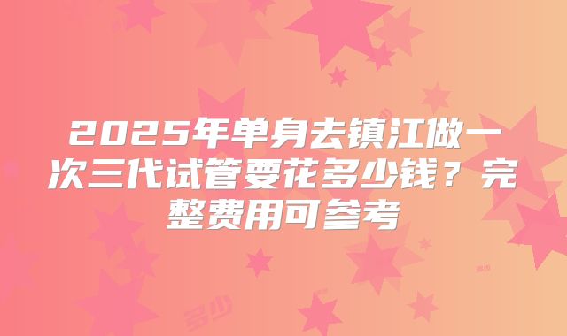 2025年单身去镇江做一次三代试管要花多少钱？完整费用可参考