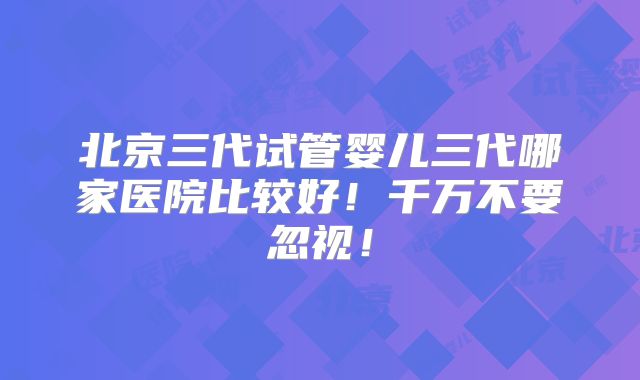 北京三代试管婴儿三代哪家医院比较好!千万不要忽视!