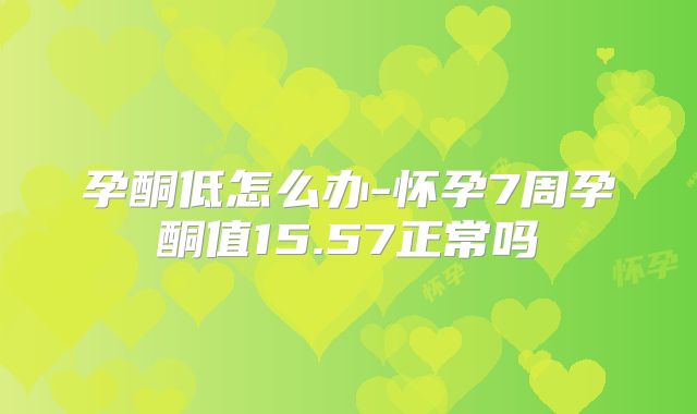 孕酮低怎么办-怀孕7周孕酮值15.57正常吗