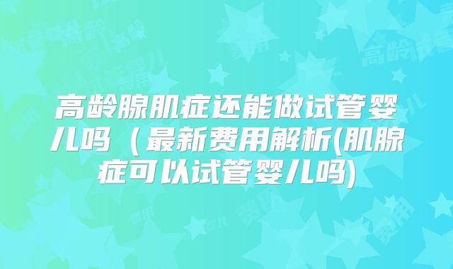 高龄腺肌症还能做试管婴儿吗(最新费用解析(肌腺症可以试管婴儿吗)