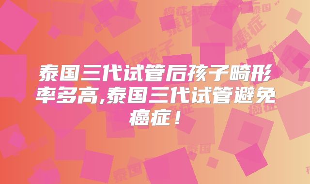 泰国三代试管后孩子畸形率多高,泰国三代试管避免癌症！