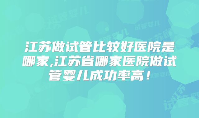 江苏做试管比较好医院是哪家,江苏省哪家医院做试管婴儿成功率高！