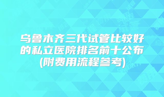 乌鲁木齐三代试管比较好的私立医院排名前十公布(附费用流程参考)