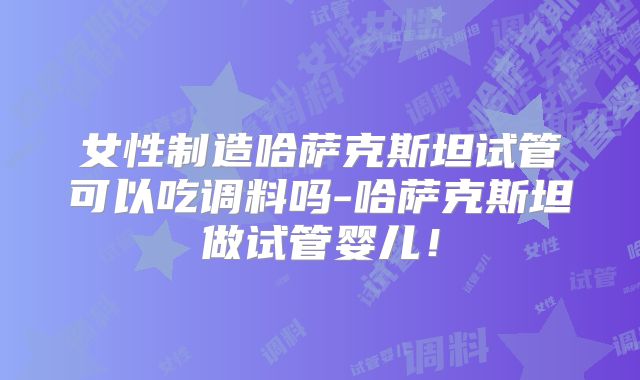 女性制造哈萨克斯坦试管可以吃调料吗-哈萨克斯坦做试管婴儿！