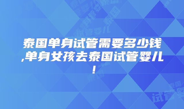 泰国单身试管需要多少钱,单身女孩去泰国试管婴儿!