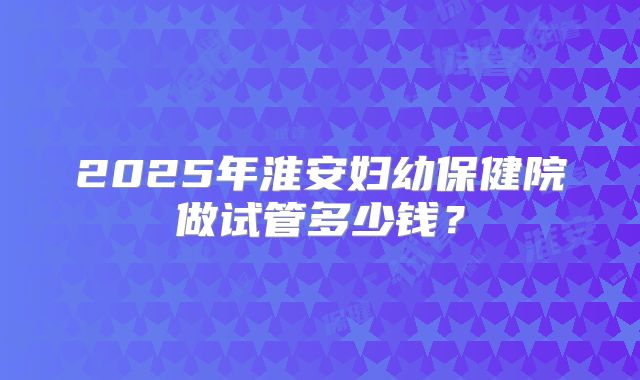 2025年淮安妇幼保健院做试管多少钱?