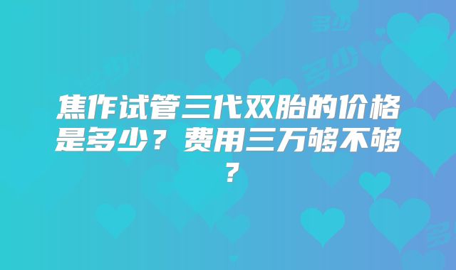 焦作试管三代双胎的价格是多少？费用三万够不够？