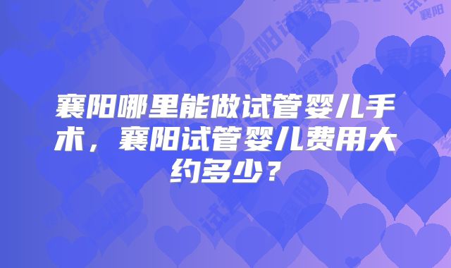 襄阳哪里能做试管婴儿手术，襄阳试管婴儿费用大约多少？