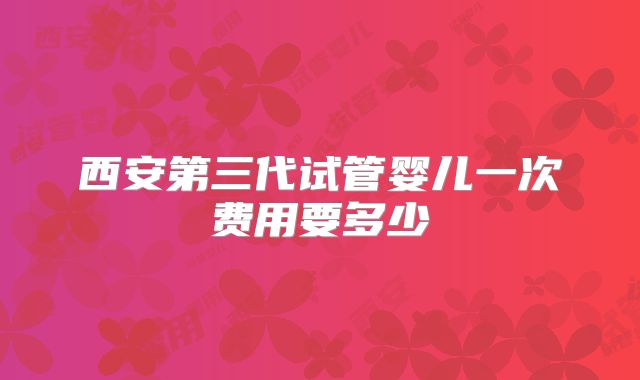 西安第三代试管婴儿一次费用要多少