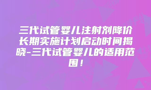 三代试管婴儿注射剂降价长期实施计划启动时间揭晓-三代试管婴儿的适用范围！