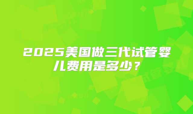 2025美国做三代试管婴儿费用是多少？