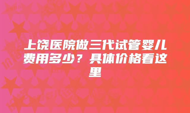 上饶医院做三代试管婴儿费用多少？具体价格看这里