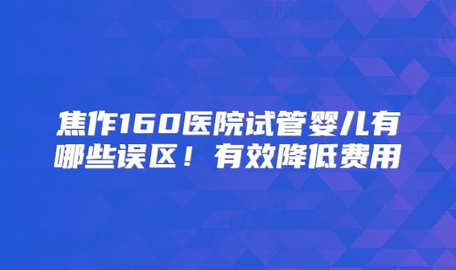 焦作160医院试管婴儿有哪些误区！有效降低费用