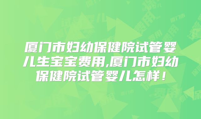 厦门市妇幼保健院试管婴儿生宝宝费用,厦门市妇幼保健院试管婴儿怎样！