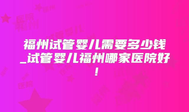 福州试管婴儿需要多少钱_试管婴儿福州哪家医院好！