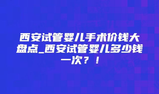 西安试管婴儿手术价钱大盘点_西安试管婴儿多少钱一次?!