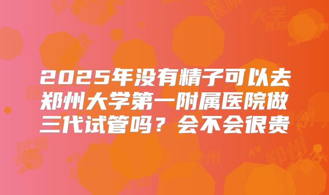 2025年没有精子可以去郑州大学第一附属医院做三代试管吗？会不会很贵